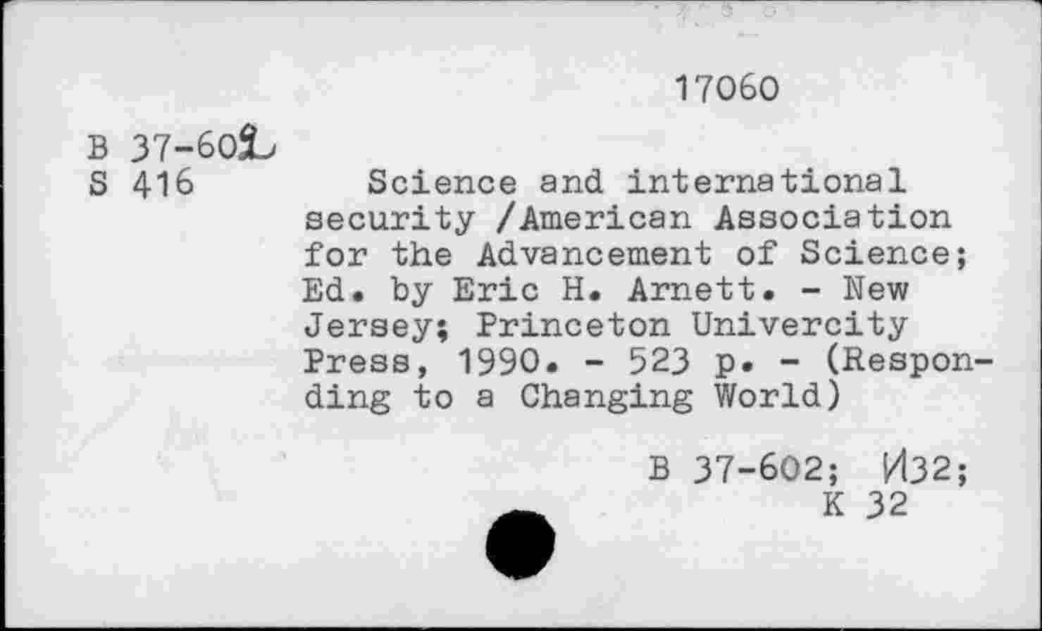 ﻿17060
B 37-6OÎ>
S 416	Science and international
security /American Association for the Advancement of Science; Ed. by Eric H. Arnett. - New Jersey; Princeton Univercity Press, 1990. - 523 p. - (Responding to a Changing World)
B 37-602; kl32;
K 32